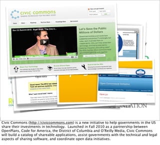 Civic Commons (http://civiccommons.com) is a new initiative to help governments in the US
share their investments in technology. Launched in Fall 2010 as a partnership between
OpenPlans, Code for America, the District of Columbia and O’Reilly Media, Civic Commons
will build a catalog of shareable applications, assist governments with the technical and legal
aspects of sharing software, and coordinate open data initiatives.
 