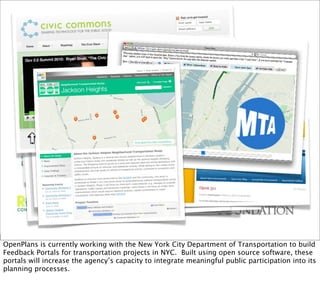OpenPlans is currently working with the New York City Department of Transportation to build
Feedback Portals for transportation projects in NYC. Built using open source software, these
portals will increase the agency’s capacity to integrate meaningful public participation into its
planning processes.
 