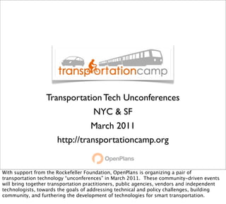 Transportation Tech Unconferences
                                     NYC & SF
                                March 2011
                      http://transportationcamp.org


With support from the Rockefeller Foundation, OpenPlans is organizing a pair of
transportation technology “unconferences” in March 2011. These community-driven events
will bring together transportation practitioners, public agencies, vendors and independent
technologists, towards the goals of addressing technical and policy challenges, building
community, and furthering the development of technologies for smart transportation.
 