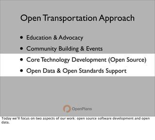 Open Transportation Approach

          • Education & Advocacy
          • Community Building & Events
          • Core Technology Development (Open Source)
          • Open Data & Open Standards Support



Today we’ll focus on two aspects of our work: open source software development and open
data.
 