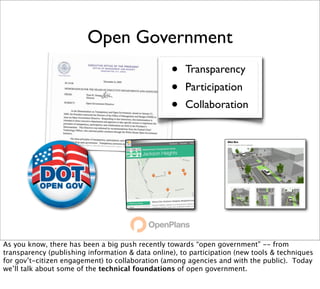 Open Government
                                                  •   Transparency
                                                  •   Participation
                                                  •   Collaboration




As you know, there has been a big push recently towards “open government” -- from
transparency (publishing information & data online), to participation (new tools & techniques
for gov’t-citizen engagement) to collaboration (among agencies and with the public). Today
we’ll talk about some of the technical foundations of open government.
 
