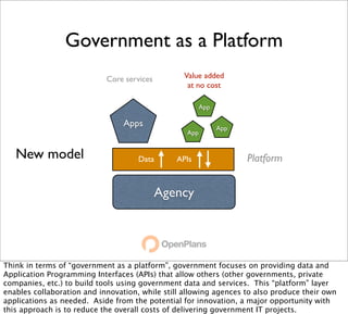 Government as a Platform
                            Core services        Value added
                                                  at no cost

                                                        App

                                 Apps                         App
                                                  App


   New model                         Data      APIs                 Platform


                                            Agency




Think in terms of “government as a platform”, government focuses on providing data and
Application Programming Interfaces (APIs) that allow others (other governments, private
companies, etc.) to build tools using government data and services. This “platform” layer
enables collaboration and innovation, while still allowing agences to also produce their own
applications as needed. Aside from the potential for innovation, a major opportunity with
this approach is to reduce the overall costs of delivering government IT projects.
 