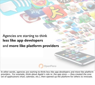 Agencies are starting to think
 less like app developers
 and more like platform providers




In other words, agencies are starting to think less like app developers and more like platform
providers. For example, think about Apple’s role re: the app store -- they created the core
set of applications (mail, calendar, etc.), then opened up the platform for others to innovate.
 