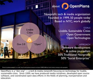 about                            OpenPlans

                                                                                 Nonproﬁt tech & media organization
                                                                                   Founded in 1999, 50 people today
                                                                                       Based in NYC, work globally

                                                                                                                                         GOALS
                                               Livable
                                               Cities
                                                                                                             Livable, Sustainable Cities
                                                                                                                   Open Government
                                                                                                                    Open Technologies
                             Gov 2.0                         “Open”                                                                   APPROACH
                                                                                                               Software development
                                                                                                                  & online journalism
                                                                                                            50% Traditional Nonproﬁt
                                                                                                              50% “Social Enterprise”

 Photo by eyeheartnewyork on tumblr http://tumblr.eyeheartnewyork.com/post/1208761606/nyc-hacks-hackers-meetup-at-the-openplans


OpenPlans is a “dot-org” -- a tech & media nonproﬁt focusing on technology for livable,
sustainable cities. Since 1999, we have produced media initiatives, developed open source
software, and coordinated open data efforts in the ﬁelds of planning, transportation and
education.
 