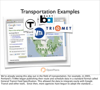 Transportation Examples




We’re already seeing this play out in the ﬁeld of transportation. For example, in 2005,
Portland’s TriMet began publishing their route and schedule data in a standard format called
General Transit Feed Speciﬁcation. This allowed the data to integrate easily with Google
Transit and other tools. Since then, more agencies have begun to adopt the standard....
 