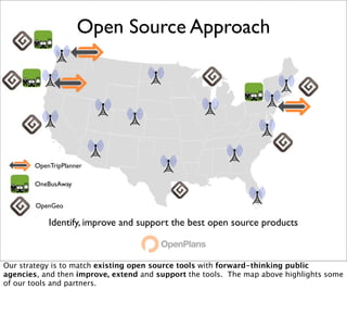 Open Source Approach




        OpenTripPlanner

        OneBusAway


        OpenGeo

            Identify, improve and support the best open source products



Our strategy is to match existing open source tools with forward-thinking public
agencies, and then improve, extend and support the tools. The map above highlights some
of our tools and partners.
 