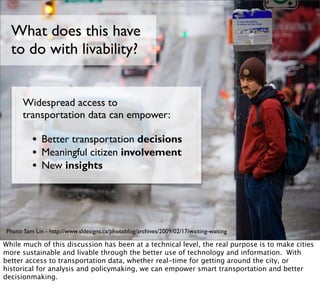 What does this have
  to do with livability?


      Widespread access to
      transportation data can empower:

          • Better transportation decisions
          • Meaningful citizen involvement
          • New insights



Photo: Sam Lin - http://www.sldesigns.ca/photoblog/archives/2009/02/17/waiting-waiting

While much of this discussion has been at a technical level, the real purpose is to make cities
more sustainable and livable through the better use of technology and information. With
better access to transportation data, whether real-time for getting around the city, or
historical for analysis and policymaking, we can empower smart transportation and better
decisionmaking.
 