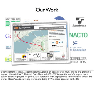 OpenTripPlanner (http://opentripplanner.org) is an open source, multi-modal trip planning
engine. Founded by TriMet and OpenPlans in 2009, OTP is now the world’s largest open
source software project for public transportation, with deployments in 6 countries across the
world. OpenPlans is currently working to bring OTP to more agencies in the US.
 