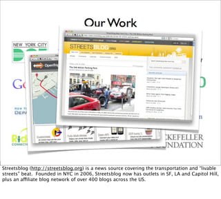Streetsblog (http://streetsblog.org) is a news source covering the transportation and “livable
streets” beat. Founded in NYC in 2006, Streetsblog now has outlets in SF, LA and Capitol Hill,
plus an affiliate blog network of over 400 blogs across the US.
 