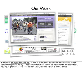 Streetﬁlms (http://streetﬁlms.org) produces short ﬁlms about transportation and public
space management policy. Streetﬁlms videos have served as instrumental advocacy tools,
helping to promote topics such as bike share, bus rapid transit, and Ciclovias.
 