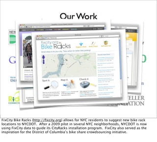 FixCity Bike Racks (http://ﬁxcity.org) allows for NYC residents to suggest new bike rack
locations to NYCDOT. After a 2009 pilot in several NYC neighborhoods, NYCDOT is now
using FixCity data to guide its CityRacks installation program. FixCity also served as the
inspiration for the District of Columbia’s bike share crowdsourcing initiative.
 