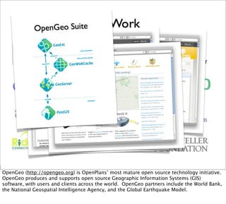 OpenGeo (http://opengeo.org) is OpenPlans’ most mature open source technology initiative.
OpenGeo produces and supports open source Geographic Information Systems (GIS)
software, with users and clients across the world. OpenGeo partners include the World Bank,
the National Geospatial Intelligence Agency, and the Global Earthquake Model.
 