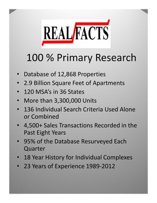 100 % Primary Research
•   Database of 12,868 Properties
•   2.9 Billion Square Feet of Apartments
•   120 MSA’s in 36 States
•   More than 3,300,000 Units
•   136 Individual Search Criteria Used Alone
    or Combined
•   4,500+ Sales Transactions Recorded in the
    Past Eight Years
•   95% of the Database Resurveyed Each
    Quarter
•   18 Year History for Individual Complexes
•   23 Years of Experience 1989-2012
 