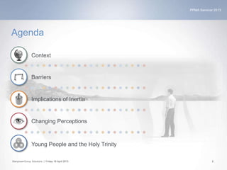 PPMA Seminar 2013
ManpowerGroup Solutions | Friday 19 April 2013 2
Agenda
Context
Barriers
Implications of Inertia
Changing Perceptions
Young People and the Holy Trinity
 