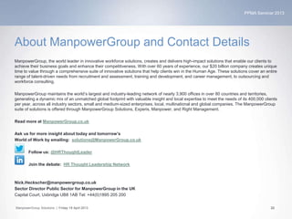 PPMA Seminar 2013
ManpowerGroup Solutions | Friday 19 April 2013 22
About ManpowerGroup and Contact Details
ManpowerGroup, the world leader in innovative workforce solutions, creates and delivers high-impact solutions that enable our clients to
achieve their business goals and enhance their competitiveness. With over 60 years of experience, our $20 billion company creates unique
time to value through a comprehensive suite of innovative solutions that help clients win in the Human Age. These solutions cover an entire
range of talent-driven needs from recruitment and assessment, training and development, and career management, to outsourcing and
workforce consulting.
ManpowerGroup maintains the world’s largest and industry-leading network of nearly 3,900 offices in over 80 countries and territories,
generating a dynamic mix of an unmatched global footprint with valuable insight and local expertise to meet the needs of its 400,000 clients
per year, across all industry sectors, small and medium-sized enterprises, local, multinational and global companies. The ManpowerGroup
suite of solutions is offered through ManpowerGroup Solutions, Experis, Manpower, and Right Management.
Read more at ManpowerGroup.co.uk
Ask us for more insight about today and tomorrow’s
World of Work by emailing: solutions@ManpowerGroup.co.uk
Follow us: @HRThoughtLeader
Join the debate: HR Thought Leadership Network
Nick.Heckscher@manpowergroup.co.uk
Sector Director Public Sector for ManpowerGroup in the UK
Capital Court, Uxbridge UB8 1AB Tel: +44(0)1895 205 200
 