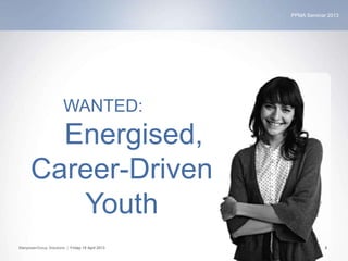 PPMA Seminar 2013
ManpowerGroup Solutions | Friday 19 April 2013 5
WANTED:
Energised,
Career-Driven
Youth
 