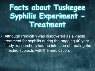 • Although Penicillin was discovered as a viable
treatment for syphilis during the ongoing 40 year
study, researchers had no intention of treating the
infected subjects with the medication.
 