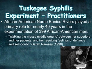 • African-American Nurse Eunice Rivers played a
primary role for nearly 40 years in the
experimentation of 399 African-American men.
– “Walking the messy middle ground’ between her superiors
and her patients, and her resulting feelings of defiance
and self-doubt.”-Sarah Ramsey (1998)
 