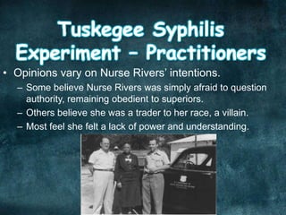 • Opinions vary on Nurse Rivers’ intentions.
– Some believe Nurse Rivers was simply afraid to question
authority, remaining obedient to superiors.
– Others believe she was a trader to her race, a villain.
– Most feel she felt a lack of power and understanding.
 