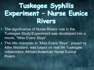 • The significance of Nurse Rivers’ role in the
Tuskegee Study/Experiment was developed into a
movie, “Miss Evers’ Boys”.
• The title character in “Miss Evers’ Boys”, played by
Alfre Woodard, was based on real life Tuskegee
collaborator, African-American Nurse Eunice
Rivers.
 