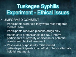 • UNIFORMED CONSENT
– Participants were told they were receiving free
medical care.
– Participants received placebo drugs only.
– Health care professionals did NOT inform
participants of severity of disease or potential
results from lack of treatment.
– Physicians purposefully misinformed
patients/participants in an effort to block alternate,
helpful treatment.
 