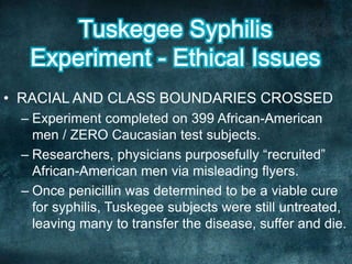 • RACIAL AND CLASS BOUNDARIES CROSSED
– Experiment completed on 399 African-American
men / ZERO Caucasian test subjects.
– Researchers, physicians purposefully “recruited”
African-American men via misleading flyers.
– Once penicillin was determined to be a viable cure
for syphilis, Tuskegee subjects were still untreated,
leaving many to transfer the disease, suffer and die.
 