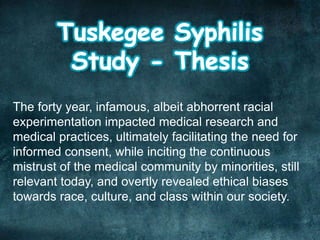 The forty year, infamous, albeit abhorrent racial
experimentation impacted medical research and
medical practices, ultimately facilitating the need for
informed consent, while inciting the continuous
mistrust of the medical community by minorities, still
relevant today, and overtly revealed ethical biases
towards race, culture, and class within our society.
 