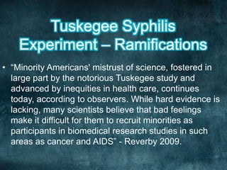 • “Minority Americans' mistrust of science, fostered in
large part by the notorious Tuskegee study and
advanced by inequities in health care, continues
today, according to observers. While hard evidence is
lacking, many scientists believe that bad feelings
make it difficult for them to recruit minorities as
participants in biomedical research studies in such
areas as cancer and AIDS” - Reverby 2009.
 