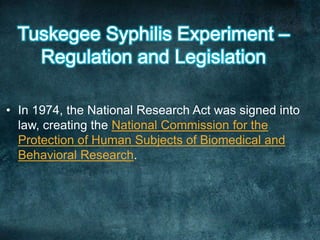 • In 1974, the National Research Act was signed into
law, creating the National Commission for the
Protection of Human Subjects of Biomedical and
Behavioral Research.
 