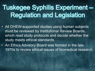 • All DHEW-supported studies using human subjects
must be reviewed by Institutional Review Boards,
which read study protocols and decide whether the
study meets ethical standards.
• An Ethics Advisory Board was formed in the late
1970s to review ethical issues of biomedical research.
 