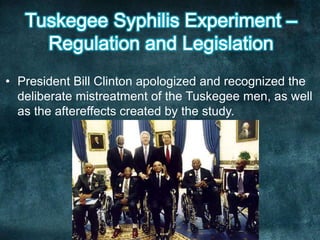 • President Bill Clinton apologized and recognized the
deliberate mistreatment of the Tuskegee men, as well
as the aftereffects created by the study.
 