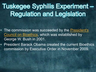 • The commission was succeeded by the President's
Council on Bioethics, which was established by
George W. Bush in 2001.
• President Barack Obama created the current Bioethics
commission by Executive Order in November 2009.
 