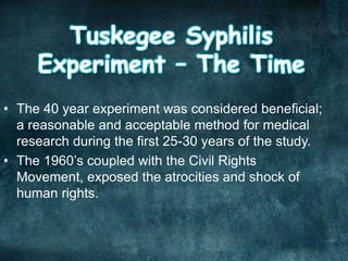 • The 40 year experiment was considered beneficial;
a reasonable and acceptable method for medical
research during the first 25-30 years of the study.
• The 1960’s coupled with the Civil Rights
Movement, exposed the atrocities and shock of
human rights.
 