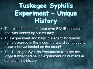 • The experiment took place over FOUR decades
and was funded by our country.
• This experiment and basic disregard for human
rights occurred in the modern era and continued to
occur after we landed on the moon!
• The Tuskegee Syphilis Experiment remains the
longest non-therapeutic experiment on humans in
our country’s history.
 