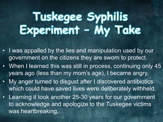 • I was appalled by the lies and manipulation used by our
government on the citizens they are sworn to protect.
• When I learned this was still in process, continuing only 45
years ago (less than my mom’s age), I became angry.
• My anger turned to disgust after I discovered antibiotics
which could have saved lives were deliberately withheld.
• Learning it took another 25-30 years for our government
to acknowledge and apologize to the Tuskegee victims
was heartbreaking.
 