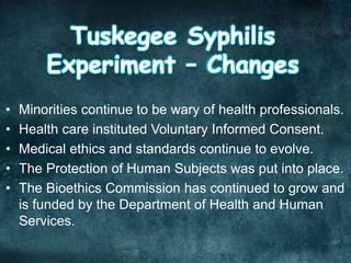 • Minorities continue to be wary of health professionals.
• Health care instituted Voluntary Informed Consent.
• Medical ethics and standards continue to evolve.
• The Protection of Human Subjects was put into place.
• The Bioethics Commission has continued to grow and
is funded by the Department of Health and Human
Services.
 