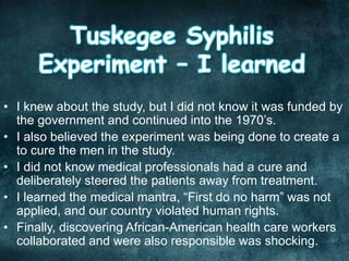 • I knew about the study, but I did not know it was funded by
the government and continued into the 1970’s.
• I also believed the experiment was being done to create a
to cure the men in the study.
• I did not know medical professionals had a cure and
deliberately steered the patients away from treatment.
• I learned the medical mantra, “First do no harm” was not
applied, and our country violated human rights.
• Finally, discovering African-American health care workers
collaborated and were also responsible was shocking.
 