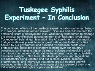 The continued effects of the unethical experimentation on human beings
in Tuskegee, Alabama remain relevant. Spouses and children bare the
emotional scars of betrayal and loss, while many were forced to manage
the physical ramifications passed on from their Tuskegee loved ones.
Tuskegee left behind fear, fear within the African-American community
that genocide was plausible in our great nation, due to the atrocities
backed by our government and provided by American health care
professionals. Tuskegee is a shadow looming over our country’s
conscious, continuing to trigger distrust of science and medicine within
the minority community; albeit, strides have been made, and culpability
has been assigned. New laws, standards, practices, and regulations
are constantly being updated and put in place. Medical research,
breakthroughs, and innovative treatments are still needed and will
continue, as they should, but never again at the expense of even one
individual’s personal rights or personal freedoms.
 