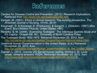 Centers for Disease Control and Prevention. (2012). Research Implications.
Retrieved from http://www.cdc.gov/tuskegee/after.htm
Karigan, M. (2001). Ethics in clinical research: The nursing perspective. The
American Journal of Nursing, 101(9), 26-31
Kavanagh, D. & Konwiser, K. (Producers), & Sargent, J. (Director). (1997) Miss
Evers' Boys [Motion Picture]. United States: HBO.
Reverby, S. M. (2009). Examining Tuskegee: The Infamous Syphilis Study and
It’s Legacy. Chapel Hill, NC: University of North Carolina Press
The Tuskegee Study 1932-1972. Retrieved November 20, 2012, from
http://students.cis.uab.edu/tyelder/TangelaWebsite/historytimeline.html.
Unethical Human Experimentation in the United States. (n.d.) Retrieved
November 20, 2012, from
http://en.wikipedia.org/wiki/Human_experimentation_in_the_United_States
Zigman, L. (2012, October 25) Secret human testing: Victims in St. Louis
speak, demand answers. KSDK. Retrieved November 20, 2012, from
http://www.ksdk.com/news/local/story.aspx?storyid=344422T
 