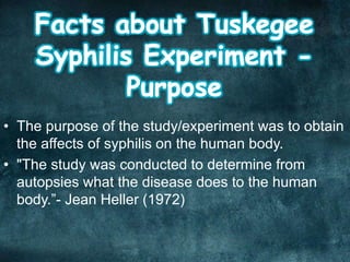 • The purpose of the study/experiment was to obtain
the affects of syphilis on the human body.
• "The study was conducted to determine from
autopsies what the disease does to the human
body.”- Jean Heller (1972)
 