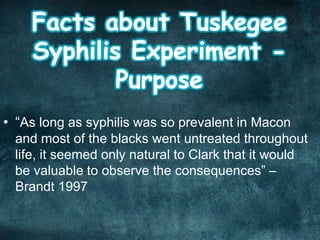 • “As long as syphilis was so prevalent in Macon
and most of the blacks went untreated throughout
life, it seemed only natural to Clark that it would
be valuable to observe the consequences” –
Brandt 1997
 
