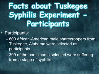 • Participants:
– 600 African-American male sharecroppers from
Tuskegee, Alabama were selected as
participants.
– 399 of the participants selected were suffering
from a stage of syphilis.
 