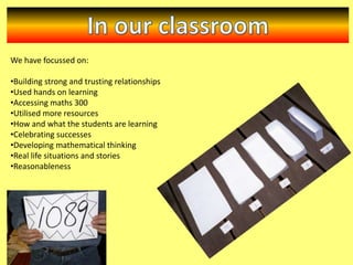 We have focussed on:
•Building strong and trusting relationships
•Used hands on learning
•Accessing maths 300
•Utilised more resources
•How and what the students are learning
•Celebrating successes
•Developing mathematical thinking
•Real life situations and stories
•Reasonableness

 