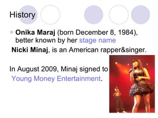 History Onika Maraj  (born December 8, 1984), better known by her  stage name Nicki Minaj , is an American rapper&singer. In August 2009, Minaj signed to Young Money Entertainment . 