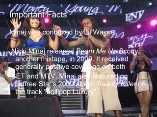 Important Facts Minaj was contacted by Lil Wayne Nicki Minaj released  Beam Me Up Scotty , another mixtape, in 2009. It received generally positive coverage on both  BET and MTV. Minaj also featured on Jeffree Star's 2009 album  Beauty Killer  on the track "Lollipop Luxury".  