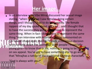 Her image…In an interview with Vibe Minaj discussed her sexual image stating, “when I grew up I saw females doing certain things, and I thought I had to do that exactly. The female rappers of my day spoke about sex a lot... and I thought that to have the success they got, I would have to represent the same thing. When in fact I didn’t have to represent the same thing.”Inan interview with Interview, Minaj commented on her sexual image again stating, "I made a conscious decision to try to tone down the sexiness, I want people—especially young girls—to know that in life, nothing is going to be based on sex appeal. You’ve got to have something else to go with that.”Minajhas a tattoo of the traditional Chinese characters: “God is always with you.”