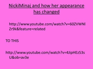 NickiMinaj and how her appearance has changed  http://www.youtube.com/watch?v=60ZVWNlZr9k&feature=relatedTO THIShttp://www.youtube.com/watch?v=4JipHEz53sU&ob=av3e