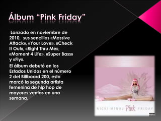Lanzado en noviembre de
2010, sus sencillos «Massive
Attack», «Your Love», «Check
It Out», «Right Thru Me»,
«Moment 4 Life», «Super Bass»
y «Fly».
El álbum debutó en los
Estados Unidos en el número
2 del Billboard 200, esto
marcó la segunda artista
femenina de hip hop de
mayores ventas en una
semana.

 