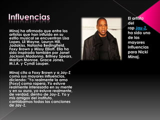 Minaj ha afirmado que entre los
artistas que han influido en su
estilo musical se encuentran Lisa
Lopes, Lil Wayne, Lauryn Hill,
Jadakiss, Natasha Bedingfield,
Foxy Brown y Missy Elliott. Ella ha
sido inspirada también por Janet
Jackson,Madonna, Britney Spears,
Marilyn Monroe, Grace Jones,
M.I.A. y Cyndi Lauper.
Minaj cita a Foxy Brown y a Jay-Z
como sus mayores influencias,
diciendo: "Yo realmente la amo
[Foxy] como rapera. Yo estuve
realmente interesada en su mente
y en su aura, yo estuve realmente,
de verdad, dentro de Jay-Z. Yo y
mis amigos del instituto,
cantábamos todas las canciones
de Jay-Z.

El artista
del
rap Jay-Z,
ha sido uno
de las
mayores
influencias
para Nicki
Minaj.

 