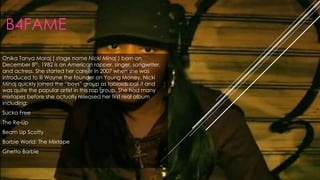 B4FAME
Onika Tanya Maraj ( stage name Nicki Minaj ) born on
December 8th, 1982 is an American rapper, singer, songwriter,
and actress. She started her career in 2007 when she was
introduced to lil Wayne the founder on Young Money. Nicki
Minaj quickly joined the “boys” group as tabloids call it and
was quite the popular artist in this rap group. She had many
mixtapes before she actually released her first real album
including:
Sucka Free
The Re-Up
Beam Up Scotty
Barbie World: The Mixtape
Ghetto Barbie
 
